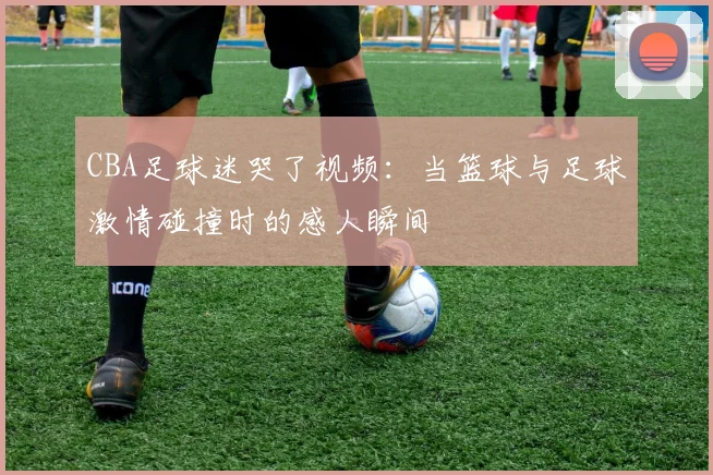 CBA足球迷哭了视频:当篮球与足球激情碰撞时的感人瞬间