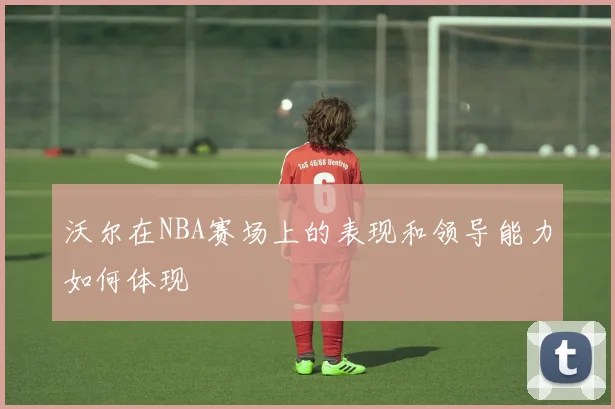 沃尔在NBA赛场上的表现和领导能力如何体现