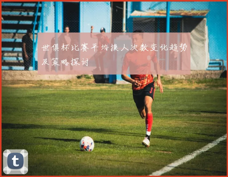 世俱杯比赛平均换人次数变化趋势及策略探讨