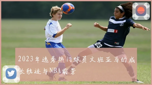 2023年选秀热门球员文班亚马的成长轨迹与NBA前景